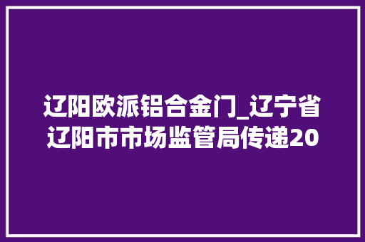 辽阳欧派铝合金门_辽宁省辽阳市市场监管局传递2021年电动自行车配件产品质量监督抽查情况