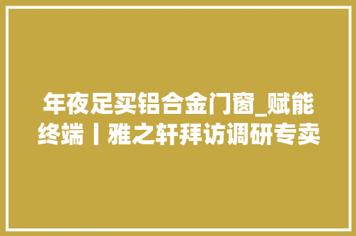 年夜足买铝合金门窗_赋能终端丨雅之轩拜访调研专卖店沙坪坝铜梁大年夜足