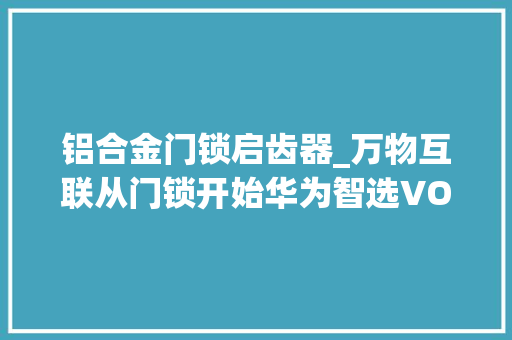 铝合金门锁启齿器_万物互联从门锁开始华为智选VOC智能门锁S初体验