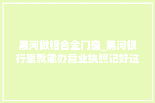 黑河做铝合金门窗_黑河银行里就能办营业执照记好这4个网点