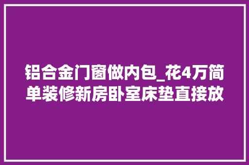 铝合金门窗做内包_花4万简单装修新房卧室床垫直接放地上当床邻居都看不下去