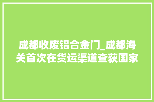 成都收废铝合金门_成都海关首次在货运渠道查获国家禁止进口固体废料164吨