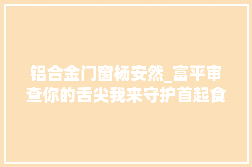 铝合金门窗杨安然_富平审查你的舌尖我来守护首起食药安然领域刑事附带平易近事公益诉讼案公开开庭审理