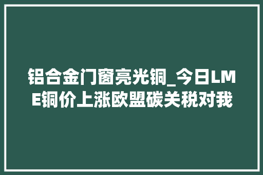 铝合金门窗亮光铜_今日LME铜价上涨欧盟碳关税对我国钢铁有色行业带来影响