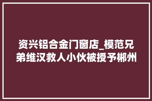 资兴铝合金门窗店_模范兄弟维汉救人小伙被授予郴州市道德模范荣誉称号