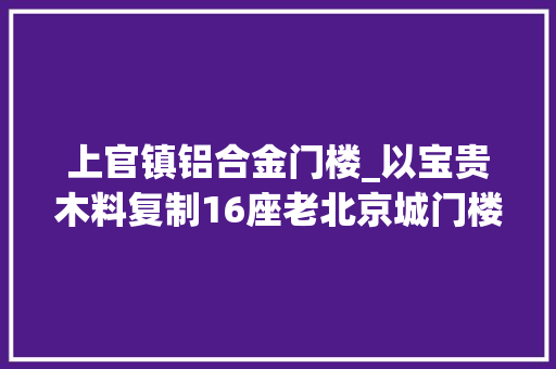 上官镇铝合金门楼_以宝贵木料复制16座老北京城门楼她用10年圆梦