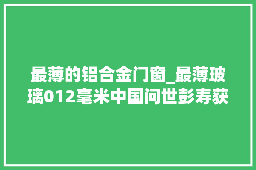 最薄的铝合金门窗_最薄玻璃012毫米中国问世彭寿获国际大年夜奖