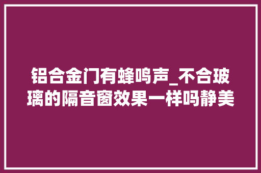 铝合金门有蜂鸣声_不合玻璃的隔音窗效果一样吗静美家隔音窗