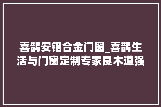 喜鹊安铝合金门窗_喜鹊生活与门窗定制专家良木道强强联手了