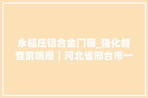 永福庄铝合金门窗_强化督查前哨报｜河北省邢台市一公司现场检查时匆忙停产将检查人员关在门外