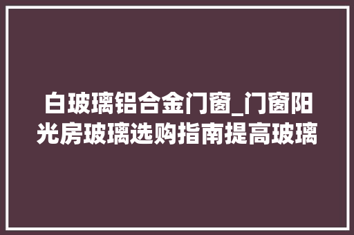 白玻璃铝合金门窗_门窗阳光房玻璃选购指南提高玻璃浸染认知强化深加工厂地位