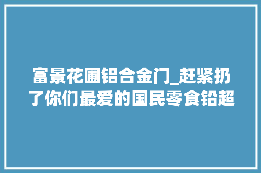 富景花圃铝合金门_赶紧扔了你们最爱的国民零食铅超标6倍还要当心它们