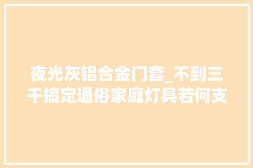 夜光灰铝合金门套_不到三千搞定通俗家庭灯具若何支配舒适师长教师只说一遍卧室