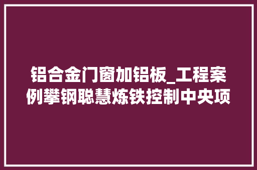 铝合金门窗加铝板_工程案例攀钢聪慧炼铁控制中央项目铝板铝方通铝合金门窗等