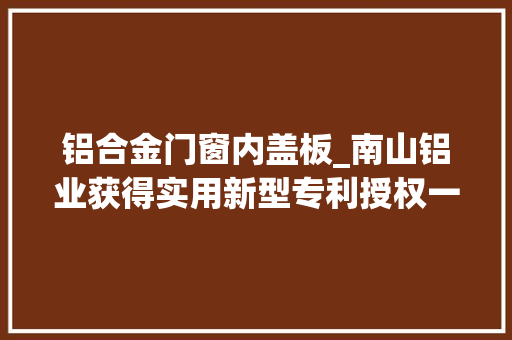 铝合金门窗内盖板_南山铝业获得实用新型专利授权一种铝电解槽盖板纠正装配