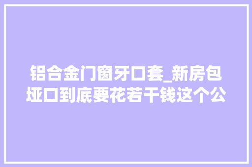 铝合金门窗牙口套_新房包垭口到底要花若干钱这个公式给你别人坑你钱你立马识破