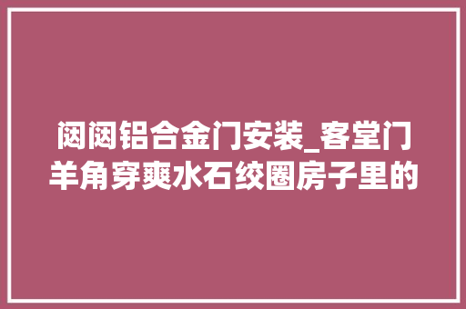 闼闼铝合金门安装_客堂门羊角穿爽水石绞圈房子里的这些细节颇有讲究丨闵行情