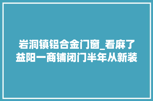 岩洞镇铝合金门窗_看麻了益阳一商铺闭门半年从新装修工人进门吓得撒腿就跑