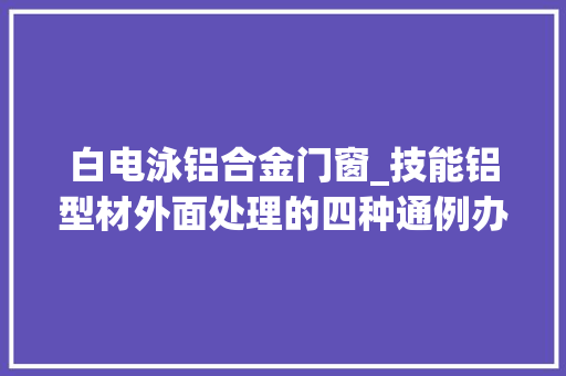 白电泳铝合金门窗_技能铝型材外面处理的四种通例办法利害比拟