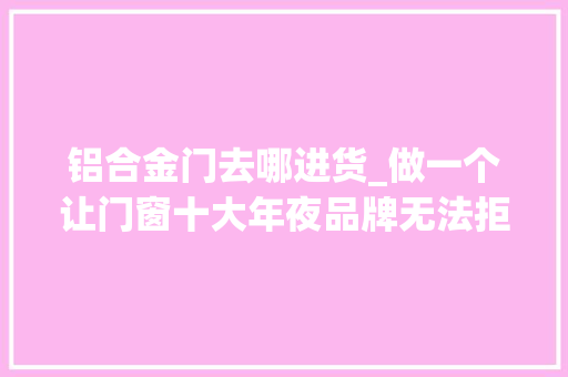 铝合金门去哪进货_做一个让门窗十大年夜品牌无法拒绝的铝合金门窗加盟商