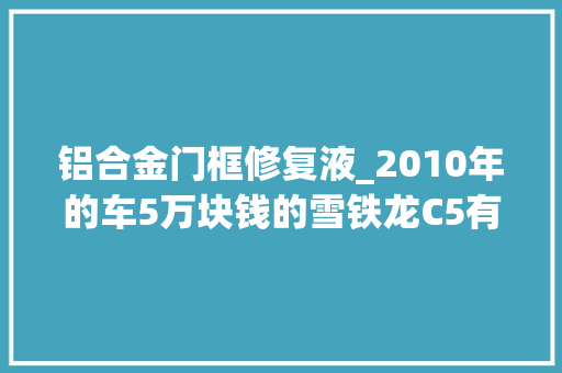 铝合金门框修复液_2010年的车5万块钱的雪铁龙C5有没有吸引到你