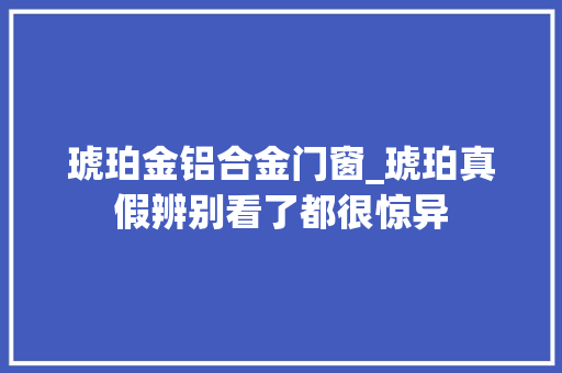 琥珀金铝合金门窗_琥珀真假辨别看了都很惊异