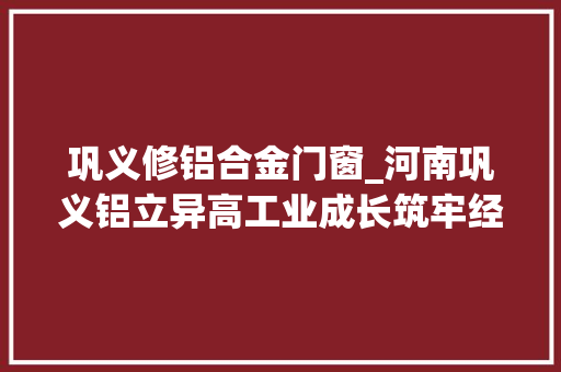巩义修铝合金门窗_河南巩义铝立异高工业成长筑牢经济压舱石