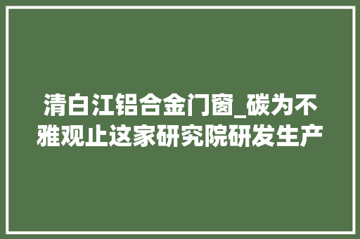 清白江铝合金门窗_碳为不雅观止这家研究院研发生产的边框为啥广受迎接