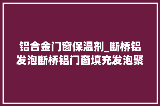 铝合金门窗保温剂_断桥铝发泡断桥铝门窗填充发泡聚氨酯保温发泡剂