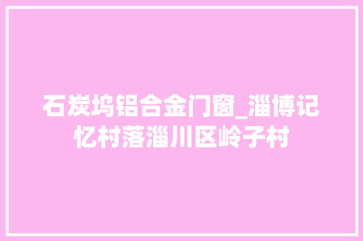 石炭坞铝合金门窗_淄博记忆村落淄川区岭子村