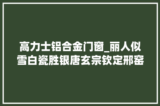 高力士铝合金门窗_丽人似雪白瓷胜银唐玄宗钦定邢窑白瓷今价值超3000万