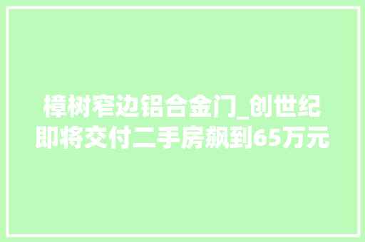 樟树窄边铝合金门_创世纪即将交付二手房飙到65万元/㎡套均赚200万