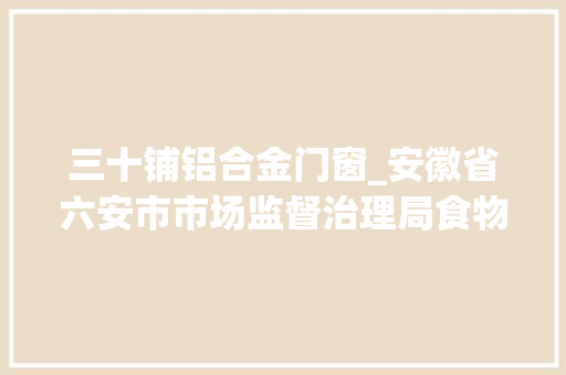 三十铺铝合金门窗_安徽省六安市市场监督治理局食物安然抽检信息通知布告2024年第31期