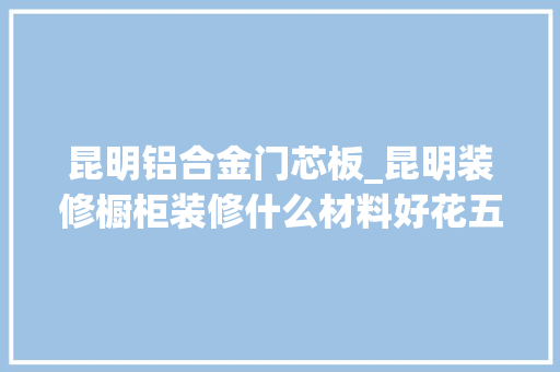 昆明铝合金门芯板_昆明装修橱柜装修什么材料好花五分钟理解五种最新橱柜门板