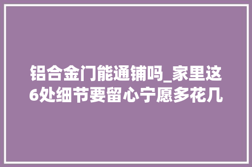 铝合金门能通铺吗_家里这6处细节要留心宁愿多花几百也要做