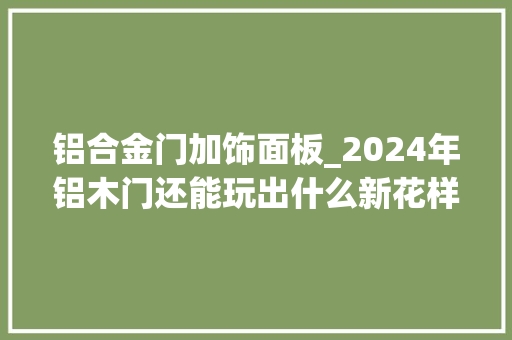 铝合金门加饰面板_2024年铝木门还能玩出什么新花样