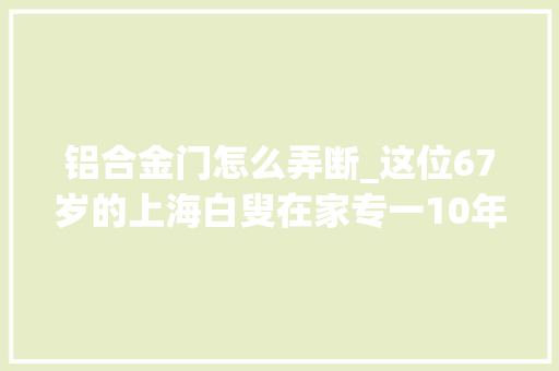 铝合金门怎么弄断_这位67岁的上海白叟在家专一10年干这件事拿奖拿到手软