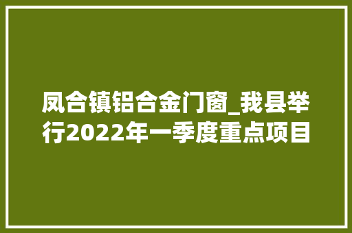 凤合镇铝合金门窗_我县举行2022年一季度重点项目集中开工典礼