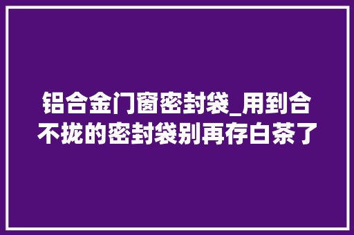 铝合金门窗密封袋_用到合不拢的密封袋别再存白茶了都是过来人的经验分享