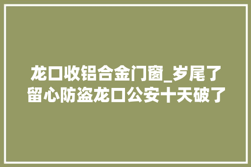 龙口收铝合金门窗_岁尾了留心防盗龙口公安十天破了三起偷窃案