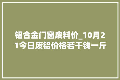 铝合金门窗废料价_10月21今日废铝价格若干钱一斤铅锌锡镍价格最新行情