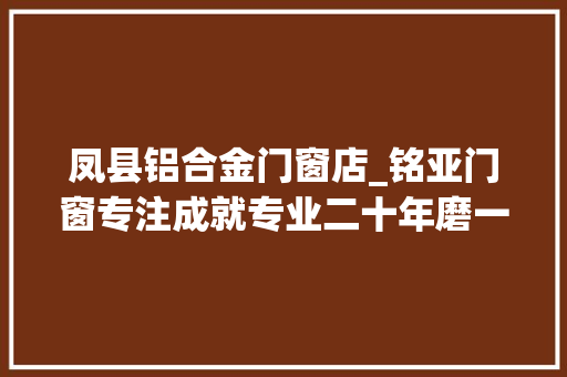凤县铝合金门窗店_铭亚门窗专注成就专业二十年磨一剑的官方威信认证西北门窗品牌