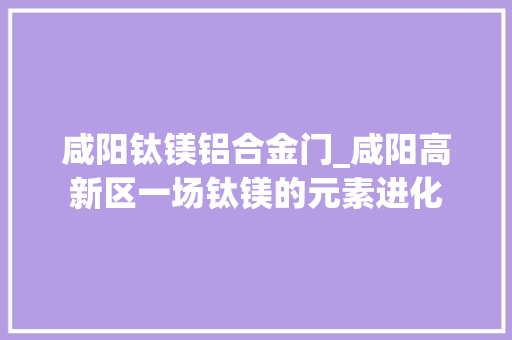 咸阳钛镁铝合金门_咸阳高新区一场钛镁的元素进化