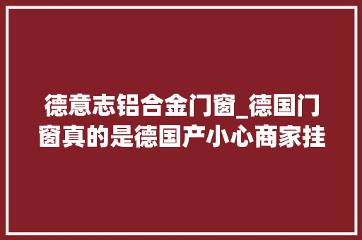 德意志铝合金门窗_德国门窗真的是德国产小心商家挂羊头卖狗肉