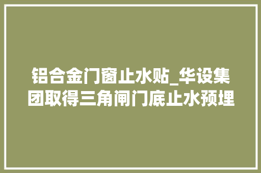 铝合金门窗止水贴_华设集团取得三角闸门底止水预埋件专利提高埋件刚度并担保闸首主体受力的连续性