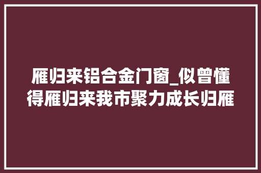 雁归来铝合金门窗_似曾懂得雁归来我市聚力成长归雁经济侧记