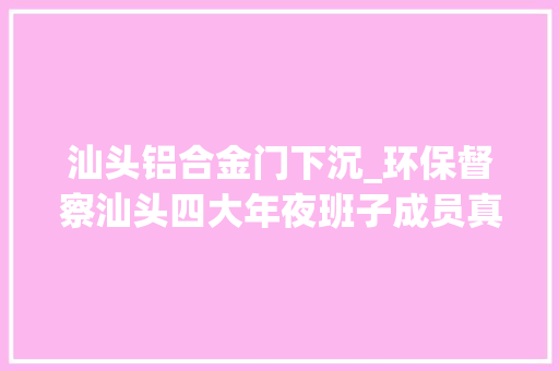 汕头铝合金门下沉_环保督察汕头四大年夜班子成员真的住到了臭水边