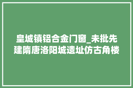 皇城镇铝合金门窗_未批先建隋唐洛阳城遗址仿古角楼现铝合金窗户