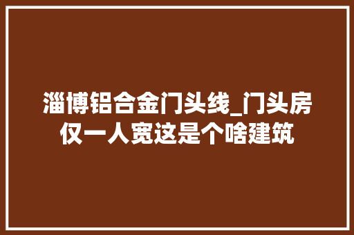 淄博铝合金门头线_门头房仅一人宽这是个啥建筑