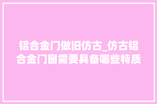 铝合金门做旧仿古_仿古铝合金门窗需要具备哪些特质
